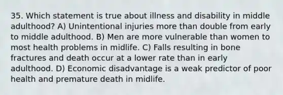 35. Which statement is true about illness and disability in middle adulthood? A) Unintentional injuries <a href='https://www.questionai.com/knowledge/keWHlEPx42-more-than' class='anchor-knowledge'>more than</a> double from early to middle adulthood. B) Men are more vulnerable than women to most health problems in midlife. C) Falls resulting in bone fractures and death occur at a lower rate than in early adulthood. D) Economic disadvantage is a weak predictor of poor health and premature death in midlife.