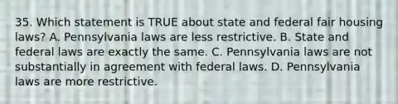 35. Which statement is TRUE about state and federal fair housing laws? A. Pennsylvania laws are less restrictive. B. State and federal laws are exactly the same. C. Pennsylvania laws are not substantially in agreement with federal laws. D. Pennsylvania laws are more restrictive.