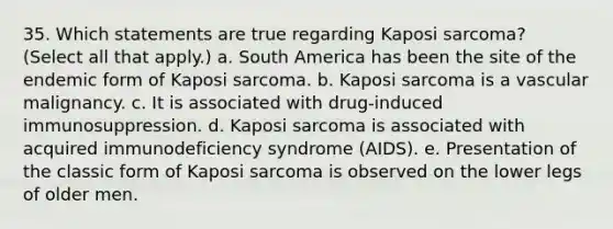 35. Which statements are true regarding Kaposi sarcoma? (Select all that apply.) a. South America has been the site of the endemic form of Kaposi sarcoma. b. Kaposi sarcoma is a vascular malignancy. c. It is associated with drug-induced immunosuppression. d. Kaposi sarcoma is associated with acquired immunodeficiency syndrome (AIDS). e. Presentation of the classic form of Kaposi sarcoma is observed on the lower legs of older men.