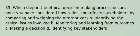 35. Which step in the ethical decision-making process occurs once you have considered how a decision affects stakeholders by comparing and weighing the alternatives? a. Identifying the ethical issues involved b. Monitoring and learning from outcomes c. Making a decision d. Identifying key stakeholders