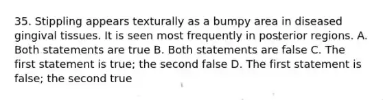 35. Stippling appears texturally as a bumpy area in diseased gingival tissues. It is seen most frequently in posterior regions. A. Both statements are true B. Both statements are false C. The first statement is true; the second false D. The first statement is false; the second true