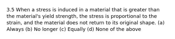 3.5 When a stress is induced in a material that is greater than the material's yield strength, the stress is proportional to the strain, and the material does not return to its original shape. (a) Always (b) No longer (c) Equally (d) None of the above