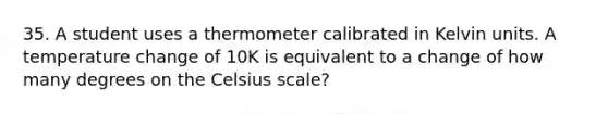 35. A student uses a thermometer calibrated in Kelvin units. A temperature change of 10K is equivalent to a change of how many degrees on the Celsius scale?