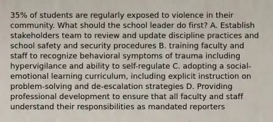 35% of students are regularly exposed to violence in their community. What should the school leader do first? A. Establish stakeholders team to review and update discipline practices and school safety and security procedures B. training faculty and staff to recognize behavioral symptoms of trauma including hypervigilance and ability to self-regulate C. adopting a social-emotional learning curriculum, including explicit instruction on problem-solving and de-escalation strategies D. Providing professional development to ensure that all faculty and staff understand their responsibilities as mandated reporters