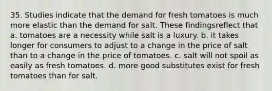 35. Studies indicate that the demand for fresh tomatoes is much more elastic than the demand for salt. These findingsreflect that a. tomatoes are a necessity while salt is a luxury. b. it takes longer for consumers to adjust to a change in the price of salt than to a change in the price of tomatoes. c. salt will not spoil as easily as fresh tomatoes. d. more good substitutes exist for fresh tomatoes than for salt.