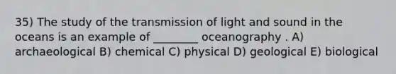 35) The study of the transmission of light and sound in the oceans is an example of ________ oceanography . A) archaeological B) chemical C) physical D) geological E) biological