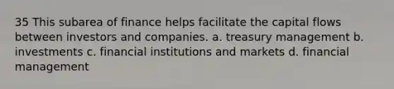 35 This subarea of finance helps facilitate the capital flows between investors and companies. a. treasury management b. investments c. financial institutions and markets d. financial management