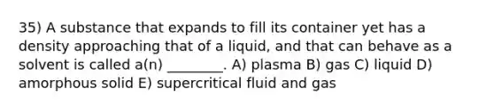 35) A substance that expands to fill its container yet has a density approaching that of a liquid, and that can behave as a solvent is called a(n) ________. A) plasma B) gas C) liquid D) amorphous solid E) supercritical fluid and gas