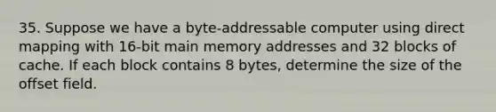 35. Suppose we have a byte-addressable computer using direct mapping with 16-bit main memory addresses and 32 blocks of cache. If each block contains 8 bytes, determine the size of the offset field.