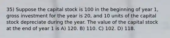 35) Suppose the capital stock is 100 in the beginning of year 1, gross investment for the year is 20, and 10 units of the capital stock depreciate during the year. The value of the capital stock at the end of year 1 is A) 120. B) 110. C) 102. D) 118.