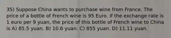 35) Suppose China wants to purchase wine from France. The price of a bottle of French wine is 95 Euro. If the exchange rate is 1 euro per 9 yuan, the price of this bottle of French wine to China is A) 85.5 yuan. B) 10.6 yuan. C) 855 yuan. D) 11.11 yuan.