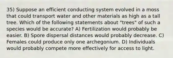 35) Suppose an efficient conducting system evolved in a moss that could transport water and other materials as high as a tall tree. Which of the following statements about "trees" of such a species would be accurate? A) Fertilization would probably be easier. B) Spore dispersal distances would probably decrease. C) Females could produce only one archegonium. D) Individuals would probably compete more effectively for access to light.