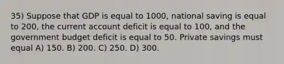 35) Suppose that GDP is equal to 1000, national saving is equal to 200, the current account deficit is equal to 100, and the government budget deficit is equal to 50. Private savings must equal A) 150. B) 200. C) 250. D) 300.