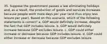 35. Suppose the government passes a law eliminating holidays and, as a result, the production of goods and services increases because people work more days per year (and thus enjoy less leisure per year). Based on this scenario, which of the following statements is correct? a. GDP would definitely increase, despite the fact that GDP includes leisure. b. GDP would definitely increase because GDP excludes leisure. c. GDP could either increase or decrease because GDP includes leisure. d. GDP could either increase or decrease because GDP excludes leisure.