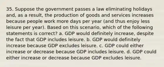 35. Suppose the government passes a law eliminating holidays and, as a result, the production of goods and services increases because people work more days per year (and thus enjoy less leisure per year). Based on this scenario, which of the following statements is correct? a. GDP would definitely increase, despite the fact that GDP includes leisure. b. GDP would definitely increase because GDP excludes leisure. c. GDP could either increase or decrease because GDP includes leisure. d. GDP could either increase or decrease because GDP excludes leisure.