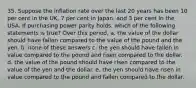 35. Suppose the inflation rate over the last 20 years has been 10 per cent in the UK, 7 per cent in Japan, and 3 per cent in the USA. If purchasing power parity holds, which of the following statements is true? Over this period, a. the value of the dollar should have fallen compared to the value of the pound and the yen. b. none of these answers c. the yen should have fallen in value compared to the pound and risen compared to the dollar. d. the value of the pound should have risen compared to the value of the yen and the dollar. e. the yen should have risen in value compared to the pound and fallen compared to the dollar.