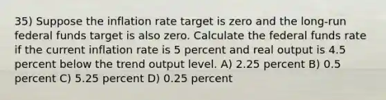 35) Suppose the inflation rate target is zero and the long-run federal funds target is also zero. Calculate the federal funds rate if the current inflation rate is 5 percent and real output is 4.5 percent below the trend output level. A) 2.25 percent B) 0.5 percent C) 5.25 percent D) 0.25 percent