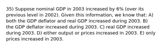 35) Suppose nominal GDP in 2003 increased by 6% (over its previous level in 2002). Given this information, we know that: A) both the GDP deflator and real GDP increased during 2003. B) the GDP deflator increased during 2003. C) real GDP increased during 2003. D) either output or prices increased in 2003. E) only prices increased in 2003.