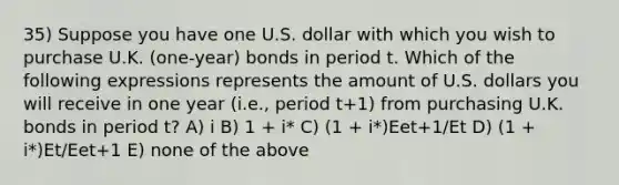 35) Suppose you have one U.S. dollar with which you wish to purchase U.K. (one-year) bonds in period t. Which of the following expressions represents the amount of U.S. dollars you will receive in one year (i.e., period t+1) from purchasing U.K. bonds in period t? A) i B) 1 + i* C) (1 + i*)Eet+1/Et D) (1 + i*)Et/Eet+1 E) none of the above