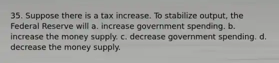 35. Suppose there is a tax increase. To stabilize output, the Federal Reserve will a. increase government spending. b. increase the money supply. c. decrease government spending. d. decrease the money supply.