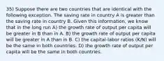 35) Suppose there are two countries that are identical with the following exception. The saving rate in country A is greater than the saving rate in country B. Given this information, we know that in the long run A) the growth rate of output per capita will be greater in B than in A. B) the growth rate of output per capita will be greater in A than in B. C) the capital-labor ratios (K/N) will be the same in both countries. D) the growth rate of output per capita will be the same in both countries.