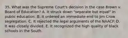 35. What was the Supreme Court's decision in the case Brown v. Board of Education? A. It struck down "separate but equal" in public education. B. It ordered an immediate end to Jim Crow segregation. C. It rejected the legal arguments of the NAACP. D. It was closely divided. E. It recognized the high quality of black schools in the South.