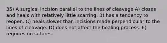 35) A surgical incision parallel to the lines of cleavage A) closes and heals with relatively little scarring. B) has a tendency to reopen. C) heals slower than incisions made perpendicular to the lines of cleavage. D) does not affect the healing process. E) requires no sutures.