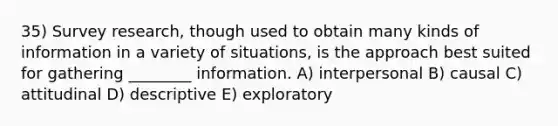 35) Survey research, though used to obtain many kinds of information in a variety of situations, is the approach best suited for gathering ________ information. A) interpersonal B) causal C) attitudinal D) descriptive E) exploratory