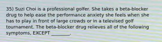 35) Suzi Choi is a professional golfer. She takes a beta-blocker drug to help ease the performance anxiety she feels when she has to play in front of large crowds or in a televised golf tournament. The beta-blocker drug relieves all of the following symptoms, EXCEPT ________.