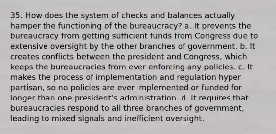 35. How does the system of checks and balances actually hamper the functioning of the bureaucracy? a. It prevents the bureaucracy from getting sufficient funds from Congress due to extensive oversight by the other branches of government. b. It creates conflicts between the president and Congress, which keeps the bureaucracies from ever enforcing any policies. c. It makes the process of implementation and regulation hyper partisan, so no policies are ever implemented or funded for longer than one president's administration. d. It requires that bureaucracies respond to all three branches of government, leading to mixed signals and inefficient oversight.