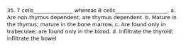 35. T cells_______________ whereas B cells____________________. a. Are non-thymus dependent; are thymus dependent. b. Mature in the thymus; mature in the bone marrow. c. Are found only in trabeculae; are found only in the blood. d. Infiltrate the thyroid; infiltrate the bowel