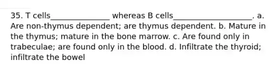 35. T cells_______________ whereas B cells____________________. a. Are non-thymus dependent; are thymus dependent. b. Mature in the thymus; mature in the bone marrow. c. Are found only in trabeculae; are found only in <a href='https://www.questionai.com/knowledge/k7oXMfj7lk-the-blood' class='anchor-knowledge'>the blood</a>. d. Infiltrate the thyroid; infiltrate the bowel