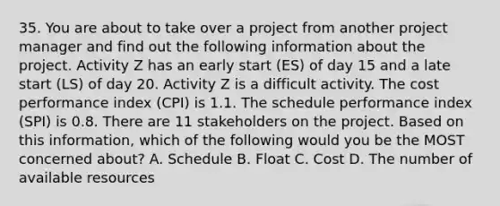 35. You are about to take over a project from another project manager and find out the following information about the project. Activity Z has an early start (ES) of day 15 and a late start (LS) of day 20. Activity Z is a difficult activity. The cost performance index (CPI) is 1.1. The schedule performance index (SPI) is 0.8. There are 11 stakeholders on the project. Based on this information, which of the following would you be the MOST concerned about? A. Schedule B. Float C. Cost D. The number of available resources