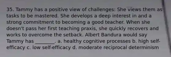 35. Tammy has a positive view of challenges: She views them as tasks to be mastered. She develops a deep interest in and a strong commitment to becoming a good teacher. When she doesn't pass her first teaching praxis, she quickly recovers and works to overcome the setback. Albert Bandura would say Tammy has ________. a. healthy cognitive processes b. high self-efficacy c. low self-efficacy d. moderate reciprocal determinism