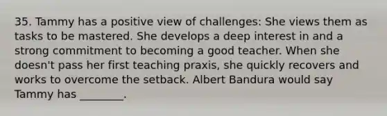 35. Tammy has a positive view of challenges: She views them as tasks to be mastered. She develops a deep interest in and a strong commitment to becoming a good teacher. When she doesn't pass her first teaching praxis, she quickly recovers and works to overcome the setback. Albert Bandura would say Tammy has ________.