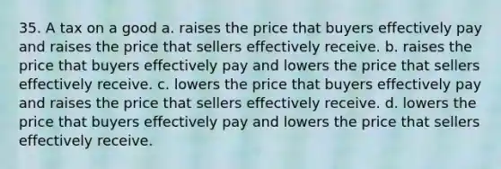 35. A tax on a good a. raises the price that buyers effectively pay and raises the price that sellers effectively receive. b. raises the price that buyers effectively pay and lowers the price that sellers effectively receive. c. lowers the price that buyers effectively pay and raises the price that sellers effectively receive. d. lowers the price that buyers effectively pay and lowers the price that sellers effectively receive.