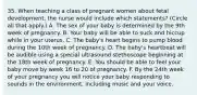 35. When teaching a class of pregnant women about fetal development, the nurse would include which statements? (Circle all that apply.) A. The sex of your baby is determined by the 9th week of pregnancy. B. Your baby will be able to suck and hiccup while in your uterus. C. The baby's heart begins to pump blood during the 10th week of pregnancy. D. The baby's heartbeat will be audible using a special ultrasound stethoscope beginning at the 18th week of pregnancy. E. You should be able to feel your baby move by week 16 to 20 of pregnancy. F. By the 24th week of your pregnancy you will notice your baby responding to sounds in the environment, including music and your voice.