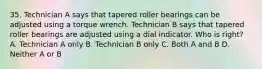 35. Technician A says that tapered roller bearings can be adjusted using a torque wrench. Technician B says that tapered roller bearings are adjusted using a dial indicator. Who is right? A. Technician A only B. Technician B only C. Both A and B D. Neither A or B