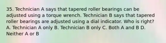 35. Technician A says that tapered roller bearings can be adjusted using a torque wrench. Technician B says that tapered roller bearings are adjusted using a dial indicator. Who is right? A. Technician A only B. Technician B only C. Both A and B D. Neither A or B