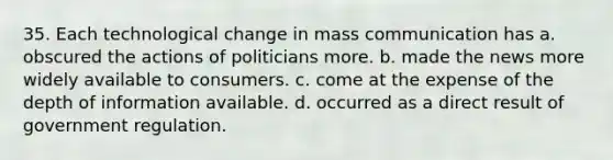 35. Each technological change in mass communication has a. obscured the actions of politicians more. b. made the news more widely available to consumers. c. come at the expense of the depth of information available. d. occurred as a direct result of government regulation.