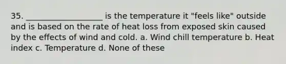 35. ___________________ is the temperature it "feels like" outside and is based on the rate of heat loss from exposed skin caused by <a href='https://www.questionai.com/knowledge/kRzI3uDuMG-the-effects-of-wind' class='anchor-knowledge'>the effects of wind</a> and cold. a. Wind chill temperature b. Heat index c. Temperature d. None of these