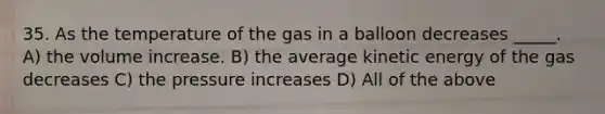 35. As the temperature of the gas in a balloon decreases _____. A) the volume increase. B) the average kinetic energy of the gas decreases C) the pressure increases D) All of the above