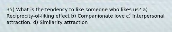 35) What is the tendency to like someone who likes us? a) Reciprocity-of-liking effect b) Companionate love c) Interpersonal attraction. d) Similarity attraction