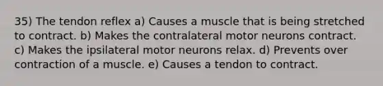 35) The tendon reflex a) Causes a muscle that is being stretched to contract. b) Makes the contralateral motor neurons contract. c) Makes the ipsilateral motor neurons relax. d) Prevents over contraction of a muscle. e) Causes a tendon to contract.