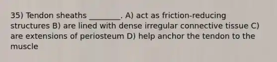 35) Tendon sheaths ________. A) act as friction-reducing structures B) are lined with dense irregular connective tissue C) are extensions of periosteum D) help anchor the tendon to the muscle