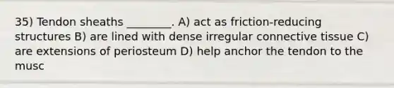 35) Tendon sheaths ________. A) ​act as friction-reducing structures B) are lined with dense irregular connective tissue C) are extensions of periosteum D) help anchor the tendon to the musc