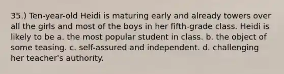 35.) Ten-year-old Heidi is maturing early and already towers over all the girls and most of the boys in her fifth-grade class. Heidi is likely to be a. the most popular student in class. b. the object of some teasing. c. self-assured and independent. d. challenging her teacher's authority.