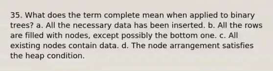 35. What does the term complete mean when applied to binary trees? a. All the necessary data has been inserted. b. All the rows are filled with nodes, except possibly the bottom one. c. All existing nodes contain data. d. The node arrangement satisfies the heap condition.