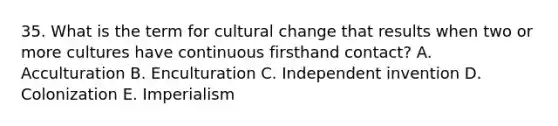 35. What is the term for cultural change that results when two or more cultures have continuous firsthand contact? A. Acculturation B. Enculturation C. Independent invention D. Colonization E. Imperialism