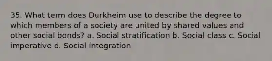 35. What term does Durkheim use to describe the degree to which members of a society are united by shared values and other social bonds? a. Social stratification b. Social class c. Social imperative d. Social integration